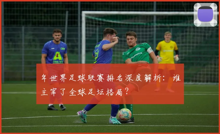 年世界足球联赛排名深度解析:谁主宰了全球足坛格局?
