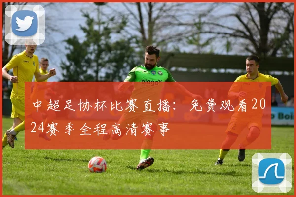 中超足协杯比赛直播：免费观看2024赛季全程高清赛事