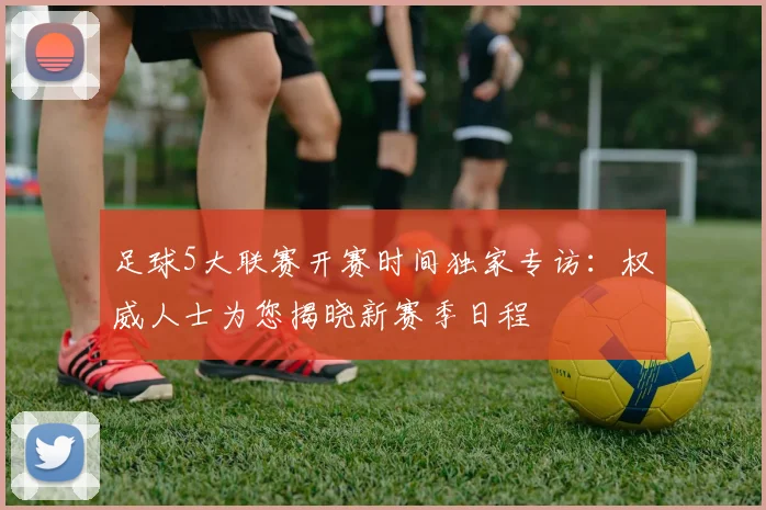 足球5大联赛开赛时间独家专访：权威人士为您揭晓新赛季日程