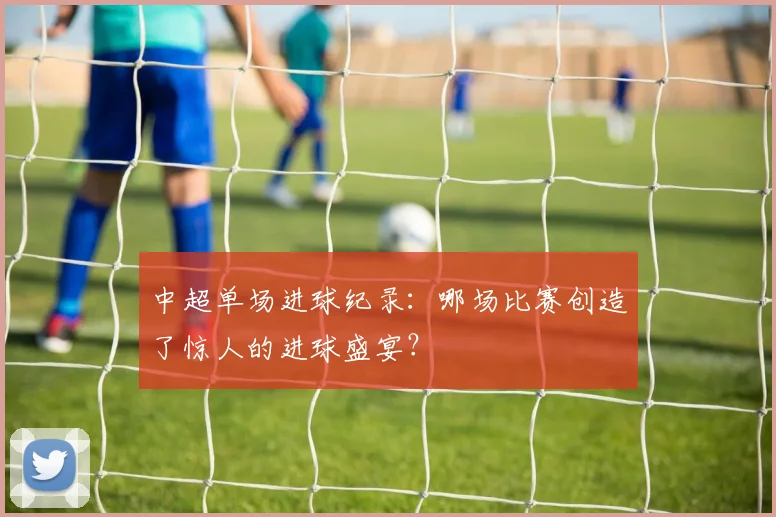 中超单场进球纪录：哪场比赛创造了惊人的进球盛宴？