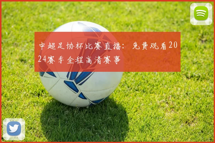 中超足协杯比赛直播：免费观看2024赛季全程高清赛事