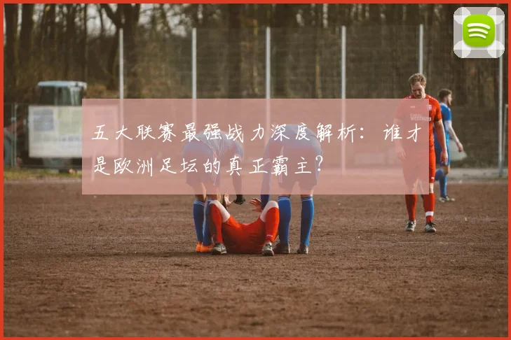 五大联赛最强战力深度解析:谁才是欧洲足坛的真正霸主?