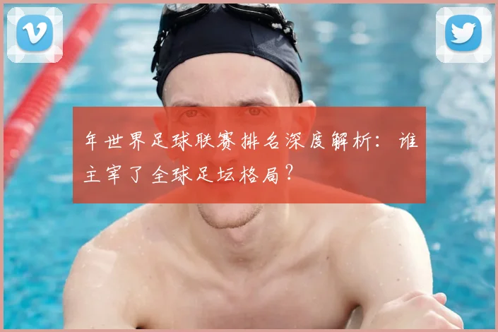 年世界足球联赛排名深度解析:谁主宰了全球足坛格局?