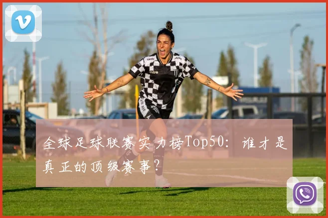 全球足球联赛实力榜Top50：谁才是真正的顶级赛事？