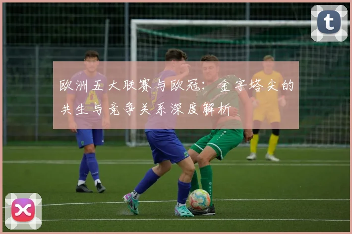 欧洲五大联赛与欧冠：金字塔尖的共生与竞争关系深度解析