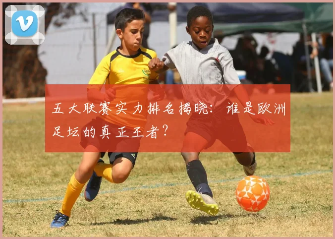 五大联赛实力排名揭晓：谁是欧洲足坛的真正王者？