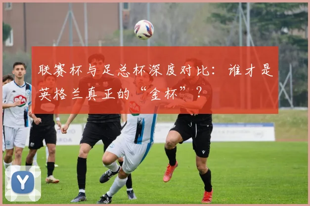 联赛杯与足总杯深度对比：谁才是英格兰真正的“金杯”？