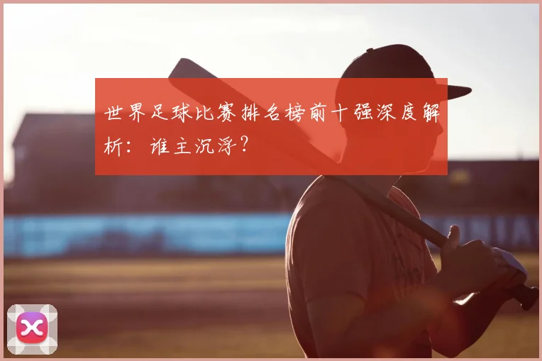 世界足球比赛排名榜前十强深度解析：谁主沉浮？