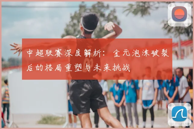 中超联赛深度解析：金元泡沫破裂后的格局重塑与未来挑战
