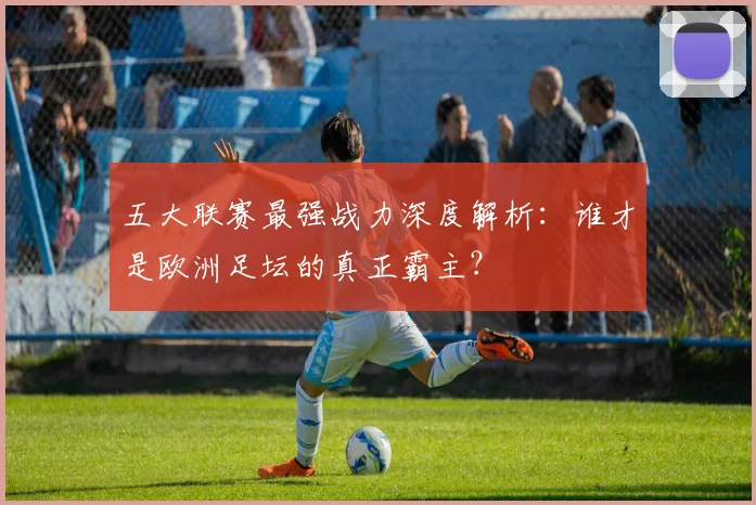 五大联赛最强战力深度解析:谁才是欧洲足坛的真正霸主?