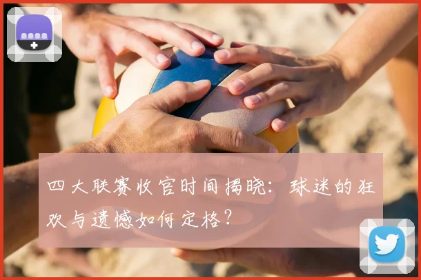 四大联赛收官时间揭晓：球迷的狂欢与遗憾如何定格？