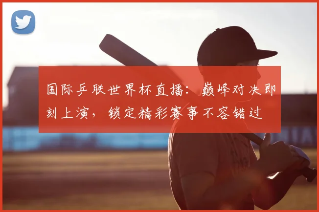 国际乒联世界杯直播：巅峰对决即刻上演，锁定精彩赛事不容错过