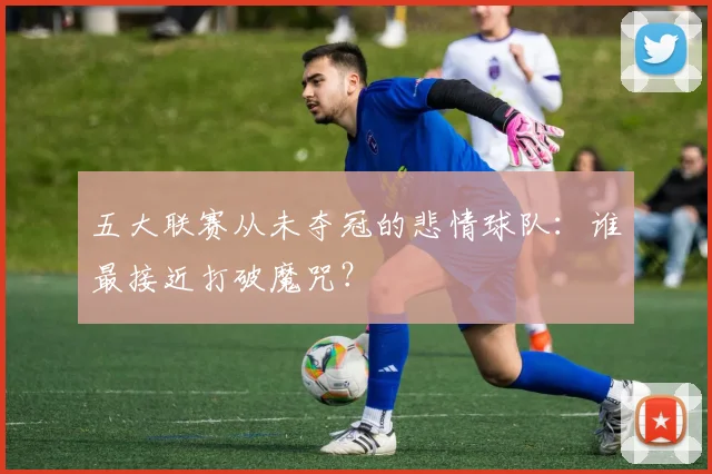 五大联赛从未夺冠的悲情球队：谁最接近打破魔咒？
