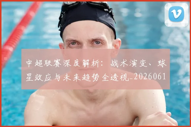 中超联赛深度解析：战术演变、球星效应与未来趋势全透视_20260611140751