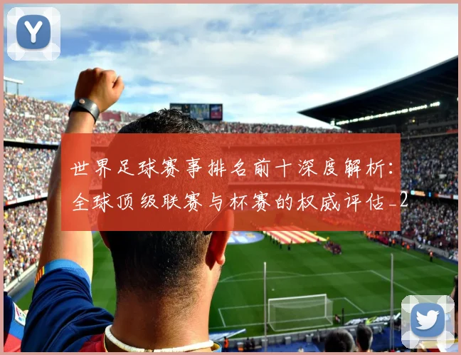 世界足球赛事排名前十深度解析：全球顶级联赛与杯赛的权威评估_20260610190204
