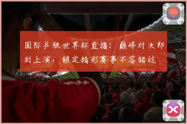 国际乒联世界杯直播：巅峰对决即刻上演，锁定精彩赛事不容错过