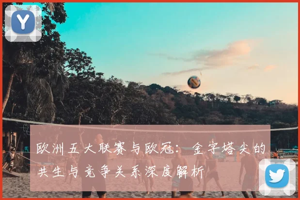 欧洲五大联赛与欧冠：金字塔尖的共生与竞争关系深度解析